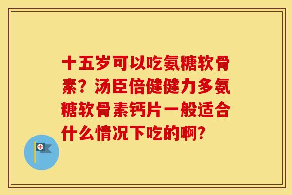十五岁可以吃氨糖软骨素？汤臣倍健健力多氨糖软骨素钙片一般适合什么情况下吃的啊？