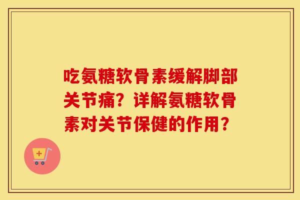 吃氨糖软骨素缓解脚部关节痛？详解氨糖软骨素对关节保健的作用？
