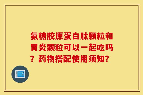 氨糖胶原蛋白肽颗粒和颗粒可以一起吃吗?搭配使用须知? 氨糖胶原蛋白肽颗粒和颗粒可以一起吃吗?搭配使用须知?