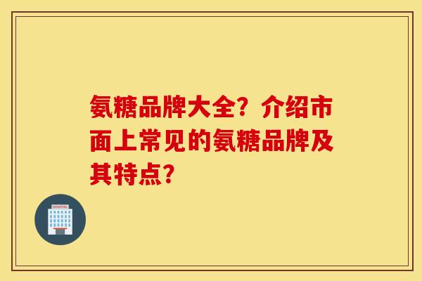 氨糖品牌大全？介绍市面上常见的氨糖品牌及其特点？