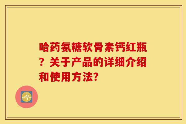 哈药氨糖软骨素钙红瓶？关于产品的详细介绍和使用方法？