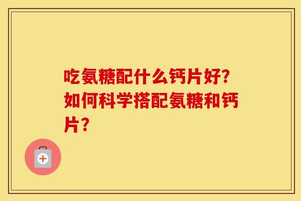 吃氨糖配什么钙片好?如何科学搭配氨糖和钙片? 吃氨糖配什么钙片好?如何科学搭配氨糖和钙片?