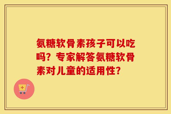 氨糖软骨素孩子可以吃吗?专家解答氨糖软骨素对儿童的适用性? 氨糖软骨素孩子可以吃吗?专家解答氨糖软骨素对儿童的适用性?