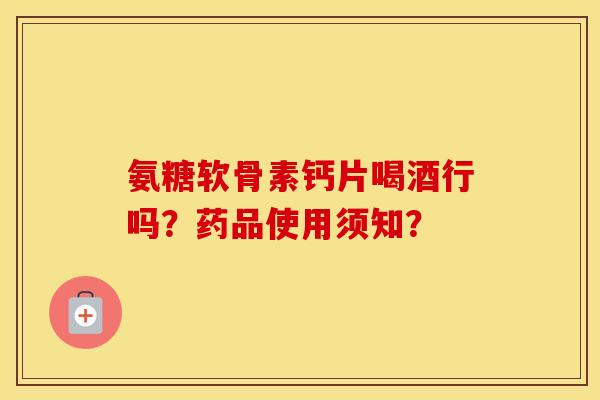 氨糖软骨素钙片喝酒行吗?药品使用须知? 氨糖软骨素钙片喝酒行吗?药品使用须知?