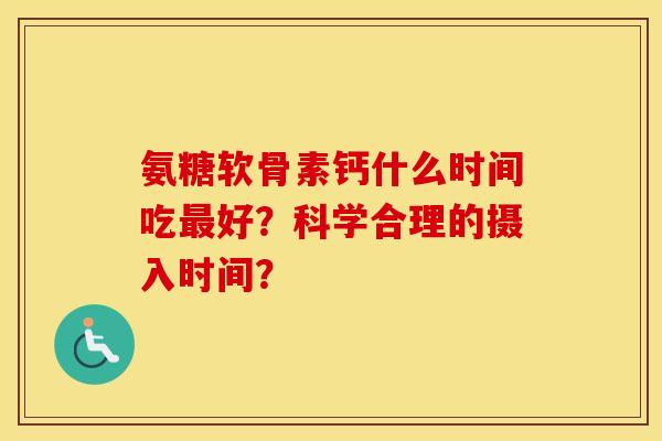 氨糖软骨素钙什么时间吃好?科学合理的摄入时间? 氨糖软骨素钙什么时间吃好?科学合理的摄入时间?