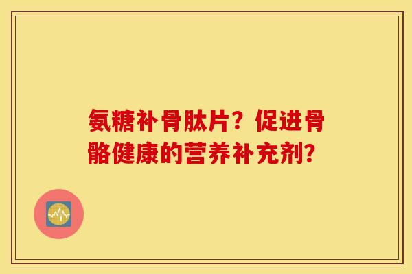 氨糖补骨肽片？促进骨骼健康的营养补充剂？