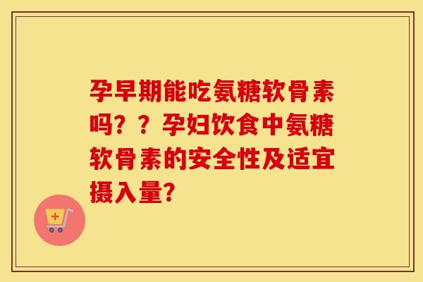 孕早期能吃氨糖软骨素吗？？孕妇饮食中氨糖软骨素的安全性及适宜摄入量？