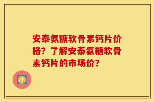 安泰氨糖软骨素钙片价格？了解安泰氨糖软骨素钙片的市场价？