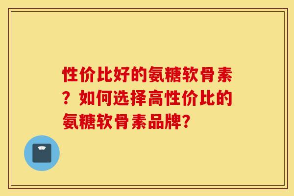性价比好的氨糖软骨素？如何选择高性价比的氨糖软骨素品牌？