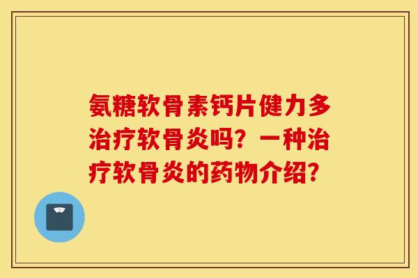 氨糖软骨素钙片健力多软骨炎吗?一种软骨炎的介绍? 氨糖软骨素钙片健力多软骨炎吗?一种软骨炎的介绍?