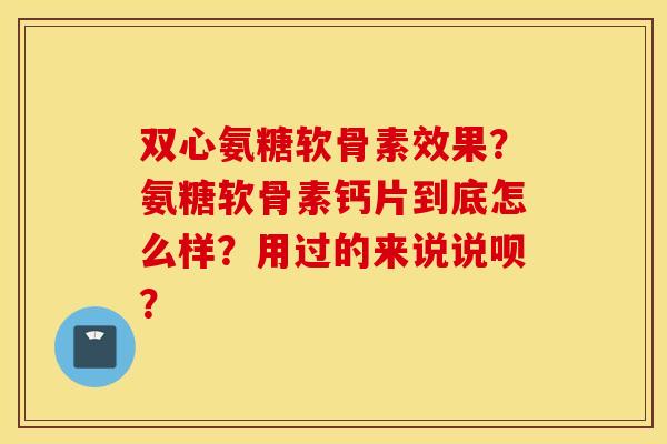 双心氨糖软骨素效果？氨糖软骨素钙片到底怎么样？用过的来说说呗？