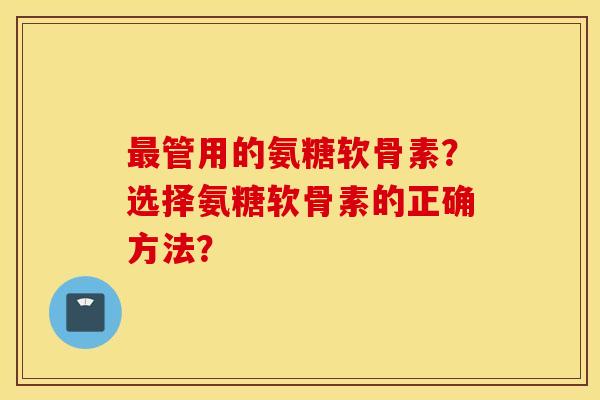 管用的氨糖软骨素?选择氨糖软骨素的正确方法? 管用的氨糖软骨素?选择氨糖软骨素的正确方法?