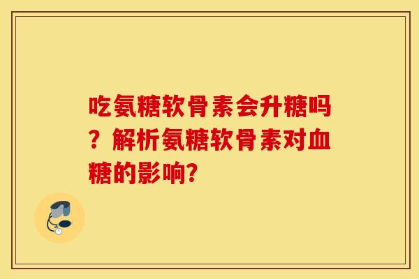 吃氨糖软骨素会升糖吗?解析氨糖软骨素对的影响? 吃氨糖软骨素会升糖吗?解析氨糖软骨素对的影响?