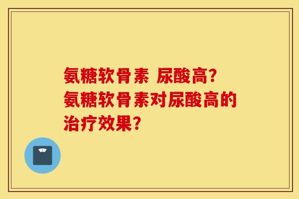 氨糖软骨素 尿酸高?氨糖软骨素对尿酸高的效果? 氨糖软骨素 尿酸高?氨糖软骨素对尿酸高的效果?