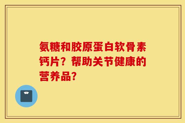 氨糖和胶原蛋白软骨素钙片?帮助关节健康的营养品? 氨糖和胶原蛋白软骨素钙片?帮助关节健康的营养品?