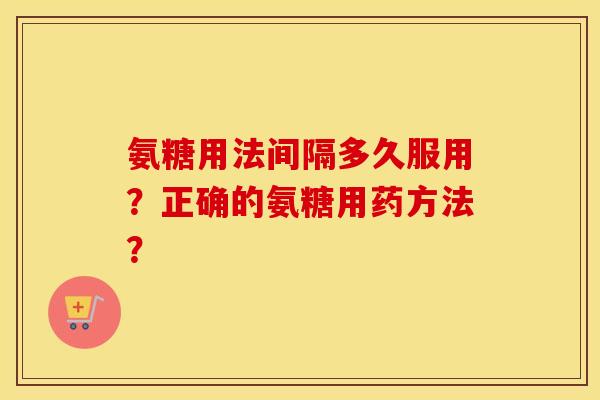氨糖用法间隔多久服用?正确的氨糖用药方法? 氨糖用法间隔多久服用?正确的氨糖用药方法?
