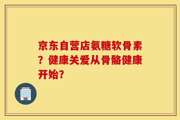 京东自营店氨糖软骨素？健康关爱从骨骼健康开始？