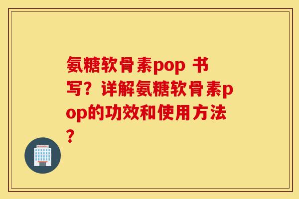 氨糖软骨素pop 书写?详解氨糖软骨素pop的功效和使用方法? 氨糖软骨素pop 书写?详解氨糖软骨素pop的功效和使用方法?