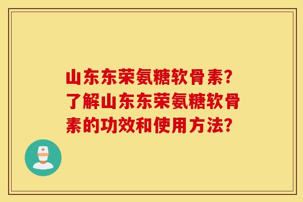 山东东荣氨糖软骨素?了解山东东荣氨糖软骨素的功效和使用方法? 山东东荣氨糖软骨素?了解山东东荣氨糖软骨素的功效和使用方法?