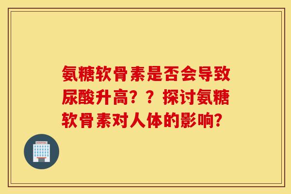 氨糖软骨素是否会导致尿酸升高？？探讨氨糖软骨素对人体的影响？