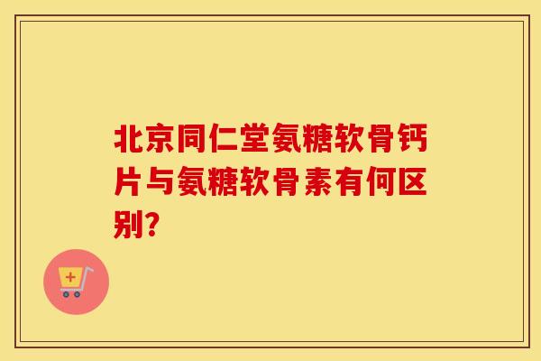 北京同仁堂氨糖软骨钙片与氨糖软骨素有何区别？