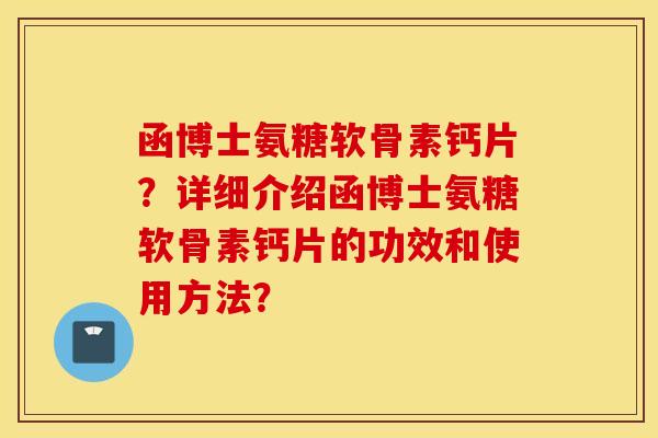 函博士氨糖软骨素钙片?详细介绍函博士氨糖软骨素钙片的功效和使用方法? 函博士氨糖软骨素钙片?详细介绍函博士氨糖软骨素钙片的功效和使用方法?