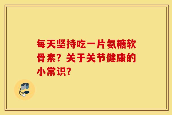 每天坚持吃一片氨糖软骨素?关于关节健康的小常识? 每天坚持吃一片氨糖软骨素?关于关节健康的小常识?