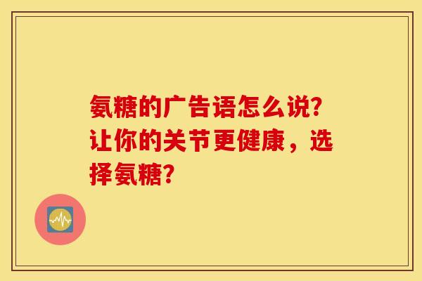 氨糖的广告语怎么说?让你的关节更健康,选择氨糖? 氨糖的广告语怎么说?让你的关节更健康,选择氨糖?