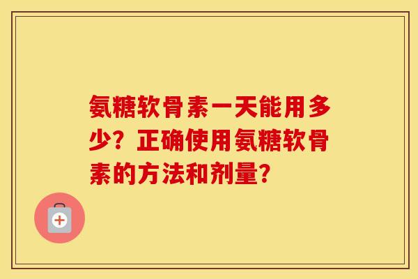 氨糖软骨素一天能用多少？正确使用氨糖软骨素的方法和剂量？