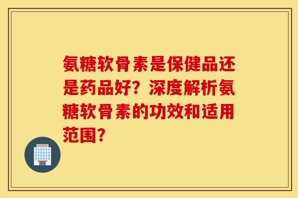 氨糖软骨素是保健品还是药品好?深度解析氨糖软骨素的功效和适用范围? 氨糖软骨素是保健品还是药品好?深度解析氨糖软骨素的功效和适用范围?