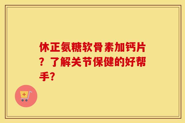 休正氨糖软骨素加钙片？了解关节保健的好帮手？