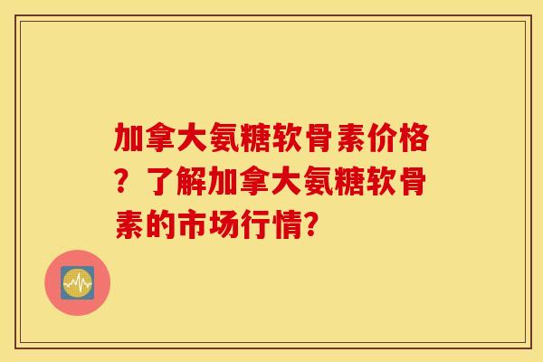 加拿大氨糖软骨素价格?了解加拿大氨糖软骨素的市场行情? 加拿大氨糖软骨素价格?了解加拿大氨糖软骨素的市场行情?