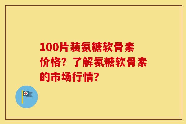 100片装氨糖软骨素价格？了解氨糖软骨素的市场行情？