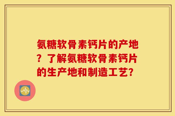 氨糖软骨素钙片的产地?了解氨糖软骨素钙片的生产地和制造工艺? 氨糖软骨素钙片的产地?了解氨糖软骨素钙片的生产地和制造工艺?