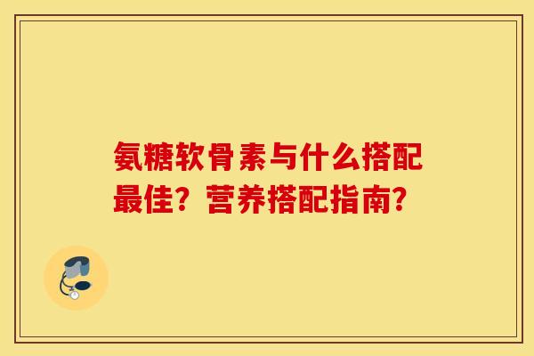 氨糖软骨素与什么搭配佳?营养搭配指南? 氨糖软骨素与什么搭配佳?营养搭配指南?