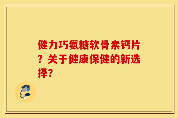 健力巧氨糖软骨素钙片?关于健康保健的新选择? 健力巧氨糖软骨素钙片?关于健康保健的新选择?