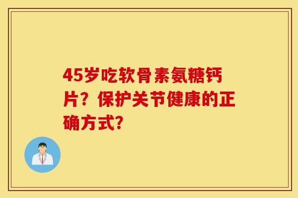 45岁吃软骨素氨糖钙片？保护关节健康的正确方式？
