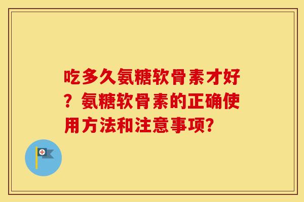 吃多久氨糖软骨素才好?氨糖软骨素的正确使用方法和注意事项? 吃多久氨糖软骨素才好?氨糖软骨素的正确使用方法和注意事项?