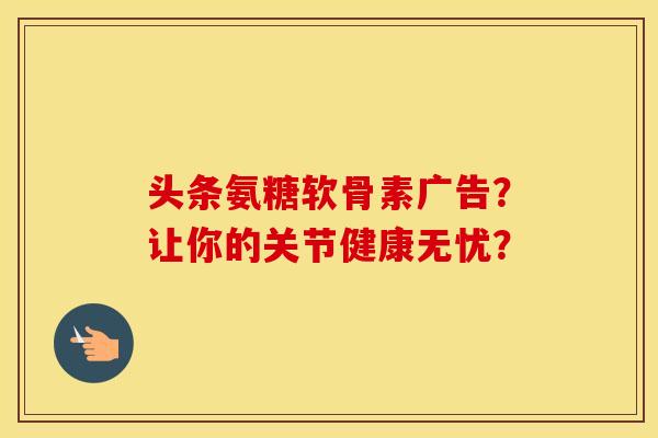 头条氨糖软骨素广告?让你的关节健康无忧? 头条氨糖软骨素广告?让你的关节健康无忧?