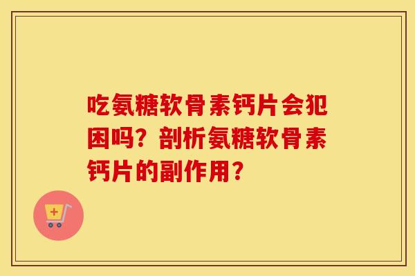 吃氨糖软骨素钙片会犯困吗？剖析氨糖软骨素钙片的副作用？