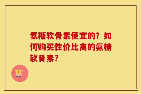氨糖软骨素便宜的?如何购买性价比高的氨糖软骨素? 氨糖软骨素便宜的?如何购买性价比高的氨糖软骨素?