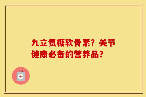 九立氨糖软骨素?关节健康必备的营养品? 九立氨糖软骨素?关节健康必备的营养品?