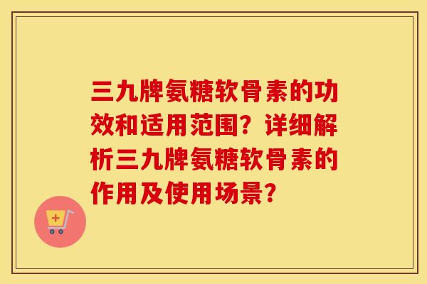 三九牌氨糖软骨素的功效和适用范围?详细解析三九牌氨糖软骨素的作用及使用场景? 三九牌氨糖软骨素的功效和适用范围?详细解析三九牌氨糖软骨素的作用及使用场景?