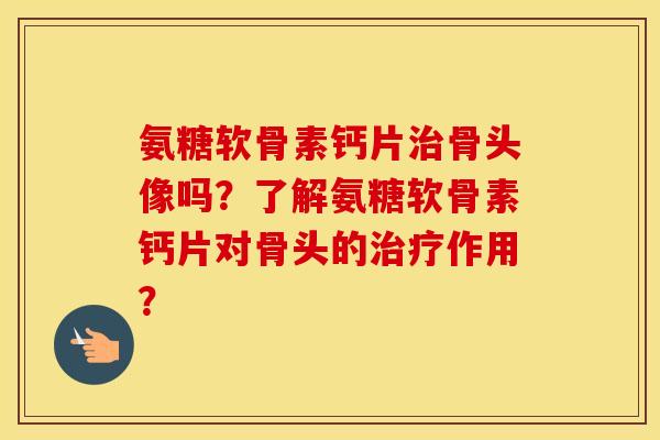 氨糖软骨素钙片骨头像吗？了解氨糖软骨素钙片对骨头的作用？