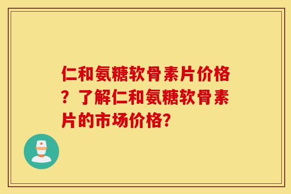 仁和氨糖软骨素片价格?了解仁和氨糖软骨素片的市场价格? 仁和氨糖软骨素片价格?了解仁和氨糖软骨素片的市场价格?