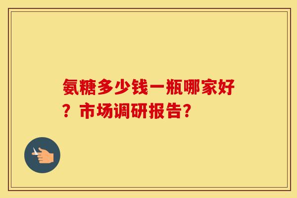 氨糖多少钱一瓶哪家好?市场调研报告? 氨糖多少钱一瓶哪家好?市场调研报告?