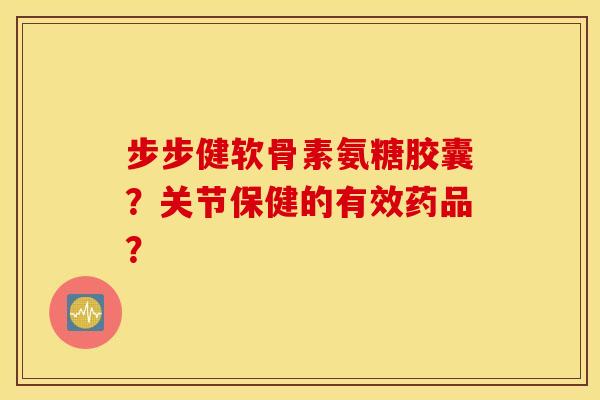 步步健软骨素氨糖胶囊？关节保健的有效药品？