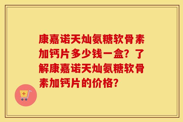康嘉诺天灿氨糖软骨素加钙片多少钱一盒?了解康嘉诺天灿氨糖软骨素加钙片的价格? 康嘉诺天灿氨糖软骨素加钙片多少钱一盒?了解康嘉诺天灿氨糖软骨素加钙片的价格?