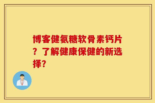 博客健氨糖软骨素钙片？了解健康保健的新选择？