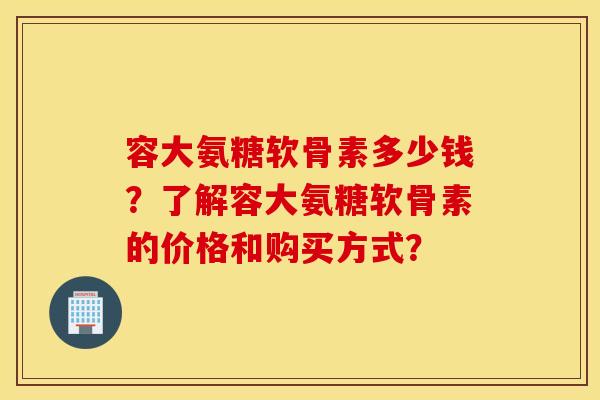 容大氨糖软骨素多少钱？了解容大氨糖软骨素的价格和购买方式？